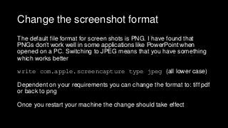 Change the screenshot format
The default file format for screen shots is PNG. I have found that
PNGs don’t work well in some applications like PowerPoint when
opened on a PC. Switching to JPEG means that you have something
which works better
write com.apple.screencapture type jpeg (all lower case)
Dependent on your requirements you can change the format to: tiff pdf
or back to png
Once you restart your machine the change should take effect
 