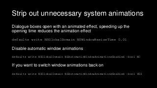Strip out unnecessary system animations
Dialogue boxes open with an animated effect, speeding up the
opening time reduces the animation effect
defaults write NSGlobalDomain NSWindowResizeTime 0.01
Disable automatic window animations
defaults write NSGlobalDomain NSAutomaticWindowAnimationsEnabled –bool NO
If you want to switch window animations back on
defaults write NSGlobalDomain NSAutomaticWindowAnimationsEnabled –bool YES
 
