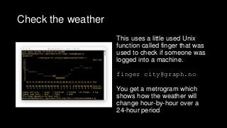 Check the weather
This uses a little used Unix
function called finger that was
used to check if someone was
logged into a machine.
finger city@graph.no
You get a metrogram which
shows how the weather will
change hour-by-hour over a
24-hour period
 
