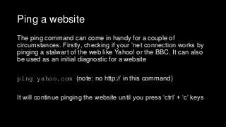 Ping a website
The ping command can come in handy for a couple of
circumstances. Firstly, checking if your ’net connection works by
pinging a stalwart of the web like Yahoo! or the BBC. It can also
be used as an initial diagnostic for a website
ping yahoo.com (note: no http:// in this command)
It will continue pinging the website until you press ‘ctrl’ + ‘c’ keys
 