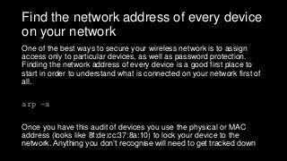 Find the network address of every device
on your network
One of the best ways to secure your wireless network is to assign
access only to particular devices, as well as password protection.
Finding the network address of every device is a good first place to
start in order to understand what is connected on your network first of
all.
arp –a
Once you have this audit of devices you use the physical or MAC
address (looks like 8f:de:cc:37:8a:10) to lock your device to the
network. Anything you don’t recognise will need to get tracked down
 