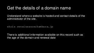 Get the details of a domain name
Understand where a website is hosted and contact details of the
administrator of the site.
whois renaissancechambara.jp
There is additional information available on this record such as
the age of the domain and renewal date
 