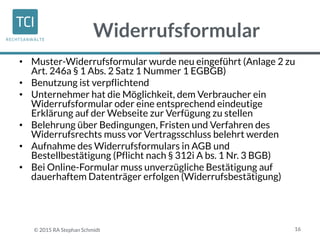 Widerrufsformular
• Muster-Widerrufsformular wurde neu eingeführt (Anlage 2 zu
Art. 246a § 1 Abs. 2 Satz 1 Nummer 1 EGBGB)
• Benutzung ist verpflichtend
• Unternehmer hat die Möglichkeit, dem Verbraucher ein
Widerrufsformular oder eine entsprechend eindeutige
Erklärung auf der Webseite zur Verfügung zu stellen
• Belehrung über Bedingungen, Fristen und Verfahren des
Widerrufsrechts muss vor Vertragsschluss belehrt werden
• Aufnahme des Widerrufsformulars in AGB und
Bestellbestätigung (Pflicht nach § 312i A bs. 1 Nr. 3 BGB)
• Bei Online-Formular muss unverzügliche Bestätigung auf
dauerhaftem Datenträger erfolgen (Widerrufsbestätigung)
16© 2015 RA Stephan Schmidt
 