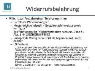Widerrufsbelehrung
• Pflicht zur Angabe einer Telefonnummer
 Formloser Widerruf möglich
 Muster nicht eindeutig – Gestaltungshinweis: „soweit
verfügbar“
 Telefonnummer ist Pflichtinformation nach Art. 246a §1
Abs. 1 Nr. 2 EGBGB; § 5 TMG
 „mangelnde Verfügbarkeit“ ist als Argument m.E. nicht
haltbar
 LG Bochum:
„… kann aus dem Umstand, dass in der Muster-Widerrufsbelehrung von
"verfügbar" und nicht von "vorhanden" die Rede ist, nicht etwa darauf
geschlossen werden, dass es im Belieben des Unternehmers stehe, die
Angaben zu machen. Vielmehr sind nach Auffassung des Gerichts im
Regelfall Telefonnummer, Telefaxnummer und E-Mail-Adresse zu nennen,
sofern diese existieren, was bei der Verfügungsbeklagten ausweislich des
Impressums der Fall war.“
(Urteil v. 06.08.14, I-13 O 102/14 – nicht rechtskräftig)
7© 2015 RA Stephan Schmidt
 