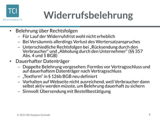 Widerrufsbelehrung
• Belehrung über Rechtsfolgen
 Für Lauf der Widerrufsfrist wohl nicht erheblich
 Bei Versäumnis allerdings Verlust des Wertersatzanspruches
 Unterschiedliche Rechtsfolgen bei „Rücksendung durch den
Verbraucher“ und „Abholung durch den Unternehmer“ (§§ 357
Abs. 4 und 5 BGB)
• Dauerhafter Datenträger
 Doppelte Belehrung vorgesehen: Formlos vor Vertragsschluss und
auf dauerhaftem Datenträger nach Vertragsschluss
 „Textform“ in § 126b BGB neu definiert
 Vorhalten auf Webseite nicht ausreichend, weil Verbraucher dann
selbst aktiv werden müsste, um Belehrung dauerhaft zu sichern
 Sinnvoll: Übersendung mit Bestellbestätigung
8© 2015 RA Stephan Schmidt
 