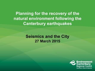 Planning for the recovery of the
natural environment following the
Canterbury earthquakes
Seismics and the City
27 March 2015
 