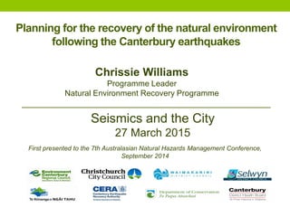 Planning for the recovery of the natural environment
following the Canterbury earthquakes
Chrissie Williams
Programme Leader
Natural Environment Recovery Programme
Seismics and the City
27 March 2015
First presented to the 7th Australasian Natural Hazards Management Conference,
September 2014
 