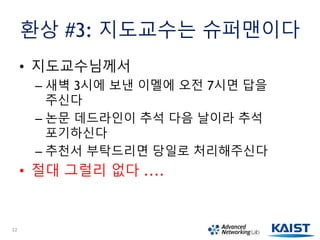환상 #3: 지도교수는 슈퍼맨이다
• 지도교수님께서
– 새벽 3시에 보낸 이멜에 오전 7시면 답을
주신다
– 논문 데드라인이 추석 다음 날이라 추석
포기하신다
– 추천서 부탁드리면 당일로 처리해주신다
• 절대 그럴리 없다 ....
12
 