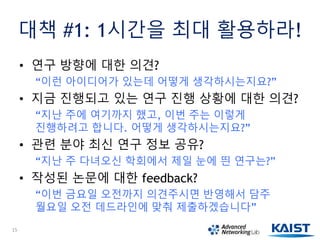 대책 #1: 1시간을 최대 활용하라!
• 연구 방향에 대한 의견?
“이런 아이디어가 있는데 어떻게 생각하시는지요?”
• 지금 진행되고 있는 연구 진행 상황에 대한 의견?
“지난 주에 여기까지 했고, 이번 주는 이렇게
진행하려고 합니다. 어떻게 생각하시는지요?”
• 관련 분야 최신 연구 정보 공유?
“지난 주 다녀오신 학회에서 제일 눈에 띈 연구는?”
• 작성된 논문에 대한 feedback?
“이번 금요일 오전까지 의견주시면 반영해서 담주
월요일 오전 데드라인에 맞춰 제출하겠습니다”
15
 