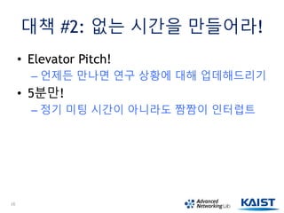 대책 #2: 없는 시간을 만들어라!
• Elevator Pitch!
– 언제든 만나면 연구 상황에 대해 업데해드리기
• 5분만!
– 정기 미팅 시간이 아니라도 짬짬이 인터럽트
16
 