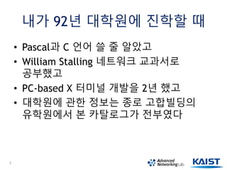 내가 92년 대학원에 진학할 때
• Pascal과 C 언어 쓸 줄 알았고
• William Stalling 네트워크 교과서로
공부했고
• PC-based X 터미널 개발을 2년 했고
• 대학원에 관한 정보는 종로 고합빌딩의
유학원에서 본 카탈로그가 전부였다
2
 