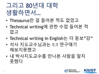 그리고 80년대 대학
생활하면서…
• Thesaurus란 걸 들어본 적도 없었고
• Technical writing에 관한 수업 들어본 적
없고
• Technical writing in English는 더 듣보”강”
• 석사 지도교수님과는 1:1 연구얘기
해보지못했고
• 내 박사지도교수를 만나본 사람을 알지
못했다
3
 