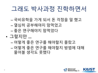 그래도 박사과정 진학하면서
– 국비유학을 가게 되서 돈 걱정을 덜 했고
– 열심히 공부해야지 맘먹었고
– 좋은 연구해야지 맘먹었다
• 그렇지만 …
– 어떻게 좋은 연구를 해야할지 몰랐고
– 어떻게 좋은 연구를 해야할지 방법에 대해
물어볼 생각도 못했다
4
 