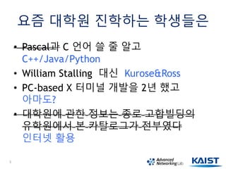 요즘 대학원 진학하는 학생들은
• Pascal과 C 언어 쓸 줄 알고
C++/Java/Python
• William Stalling 대신 Kurose&Ross
• PC-based X 터미널 개발을 2년 했고
아마도?
• 대학원에 관한 정보는 종로 고합빌딩의
유학원에서 본 카탈로그가 전부였다
인터넷 활용
5
 