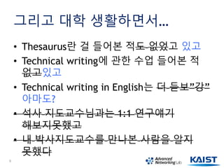 그리고 대학 생활하면서…
• Thesaurus란 걸 들어본 적도 없었고 있고
• Technical writing에 관한 수업 들어본 적
없고있고
• Technical writing in English는 더 듣보”강”
아마도?
• 석사 지도교수님과는 1:1 연구얘기
해보지못했고
• 내 박사지도교수를 만나본 사람을 알지
못했다
6
 