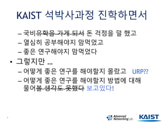 KAIST 석박사과정 진학하면서
– 국비유학을 가게 되서 돈 걱정을 덜 했고
– 열심히 공부해야지 맘먹었고
– 좋은 연구해야지 맘먹었다
• 그렇지만 …
– 어떻게 좋은 연구를 해야할지 몰랐고 URP??
– 어떻게 좋은 연구를 해야할지 방법에 대해
물어볼 생각도 못했다 보고있다!
7
 