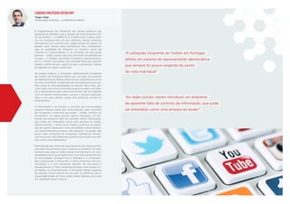 “A utilização incipiente do Twitter em Portugal
reﬂete um sistema de representação democrática
que sempre foi pouco exigente do ponto
de vista individual”
“As redes sociais vieram introduzir um ambiente
de aparente falta de controlo da informação, que pode
ser entendido como uma ameaça ao poder”
Tiago Vidal
Diretor-geral na IMAGO – LLORENTE & CUENCA
LÍDERES POLÍTICOS ESTÃO OFF
O mapeamento da inﬂuência dos atores políticos nas
plataformas digitais, que a equipa de comunicação onli-
ne da IMAGO - LLORENTE & CUENCA em Lisboa reali-
zou no arranque de um ano eleitoral, revela sintomas
transversais ao universo das organizações em geral, no
desaﬁo que travam pela preferência dos utilizadores,
seja na qualidade de eleitores ou, noutros casos, de
clientes ou consumidores. E, ao contrário do que pode
parecer - dada a baixa taxa de utilização da plataforma
no país – a imagem recolhida é bastante representativa,
pois o Twitter concentra uma elevada fatia dos opinion
makers institucionais, sejam jornais e jornalistas, líderes
de opinião em geral e políticos.
Na classe política, a utilização relativamente incipiente
do Twitter em Portugal reﬂete, por um lado, um sistema
de representação democrática pouco exigente do ponto
de vista individual, preferindo dar protagonismo ao par-
tido onde as individualidades se deixam diluir. Mas, por
outro lado, esta fraca utilização parece revelar a prudên-
cia e desconforto pelo desenvolvimento de um diálogo
com as partes interessadas, comum a muitas organiza-
ções e aos seus líderes, sejam elas políticas, sociais ou
empresariais.
A informação e as formas e circuitos de comunicação
sempre ﬁzeram parte dos instrumentos mais sensíveis
da conquista e exercício de poder - militar, político ou
económico. As redes sociais vieram introduzir um am-
biente de aparente falta de controlo desta informação,
que pode ser entendido como uma ameaça ao poder.
Nesse sentido, o facto de os líderes políticos na oposi-
ção em geral registarem mais actividade online explica-
-se essencialmente porque, não estando no poder, são
quem mais necessita de conquistar relevância comuni-
cacional junto dos diferentes públicos de modo a se aﬁr-
mar como uma alternativa.
Esta atitude por parte da larga maioria dos líderes políti-
cos parte do princípio que o silêncio é protetor. Foi exa-
tamente aqui que as redes sociais introduziram um novo
paradigma de comunicação pois com uma aparente frie-
za tecnológica, obrigam-nos a dialogar e a compreen-
der, a perguntar, a responder, a estar presentes nas con-
versações e a um constante desaﬁo de escrutínio e
transparência. O meio empresarial está a dar passos im-
portantes no entendimento e utilização destes espaços
de relação. Como líderes de um país, os políticos tem a
responsabilidade de fazer parte deste diálogo pois esta
é a realidade atual e futura.
 