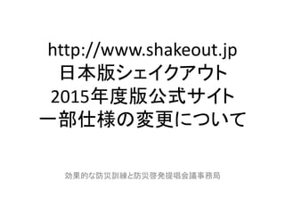 http://www.shakeout.jp
日本版シェイクアウト
2015年度版公式サイト
一部仕様の変更について
効果的な防災訓練と防災啓発提唱会議事務局
 