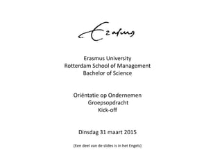 Erasmus University
Rotterdam School of Management
Bachelor of Science
Oriëntatie op Ondernemen
Groepsopdracht
Kick-off
Dinsdag 31 maart 2015
(Een deel van de slides is in het Engels)
 