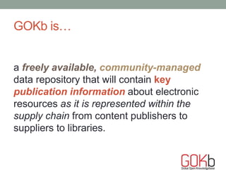 GOKb is…
a freely available, community-managed
data repository that will contain key
publication information about electronic
resources as it is represented within the
supply chain from content publishers to
suppliers to libraries.
 