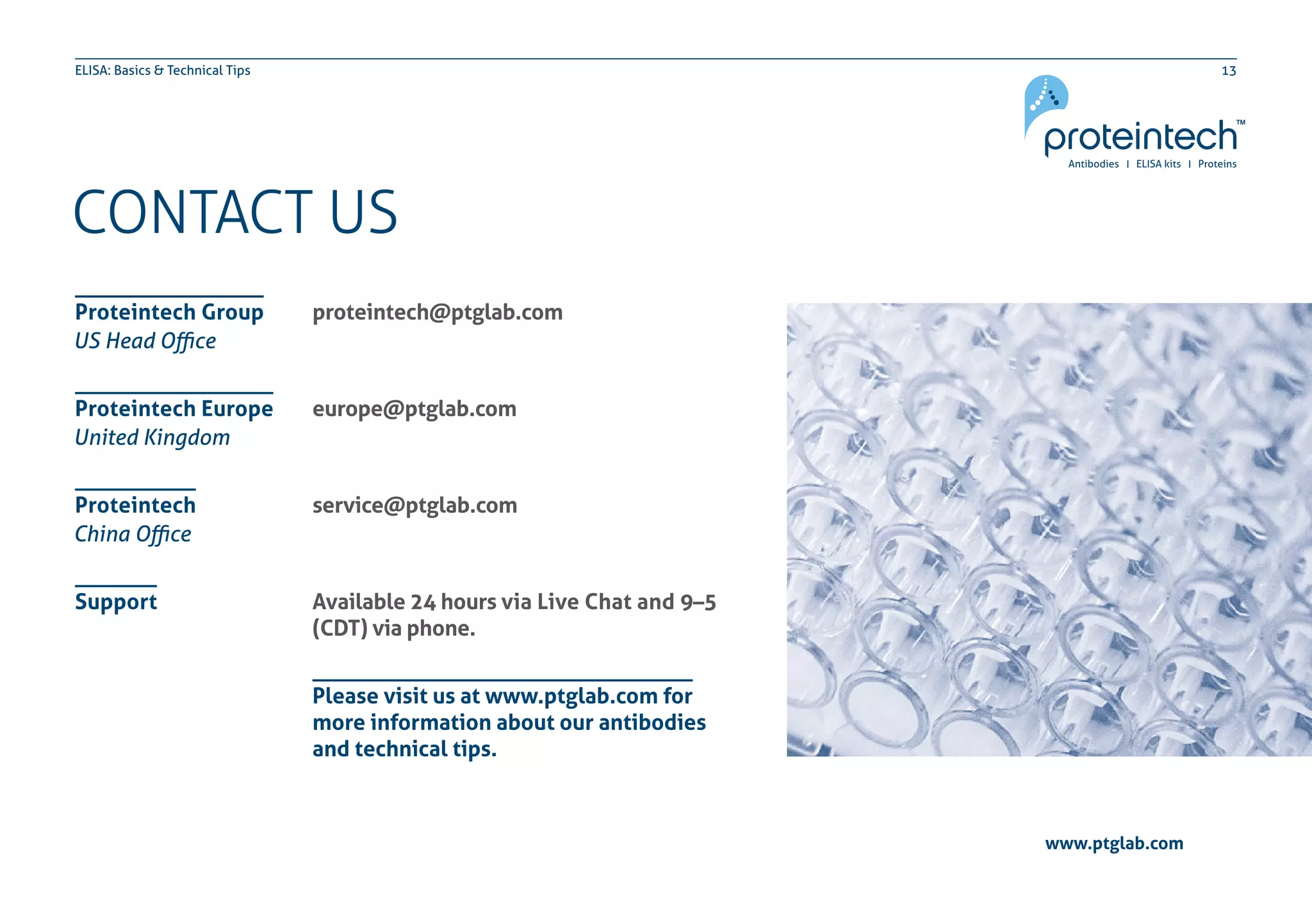 13ELISA: Basics & Technical Tips
CONTACT US
proteintech@ptglab.com
europe@ptglab.com
service@ptglab.com
Available 24 hours via Live Chat and 9–5
(CDT) via phone.
Proteintech Group
Proteintech Europe
Proteintech
Support
US Head Office
United Kingdom
China Office
Please visit us at www.ptglab.com for
more information about our antibodies
and technical tips.
www.ptglab.com
 