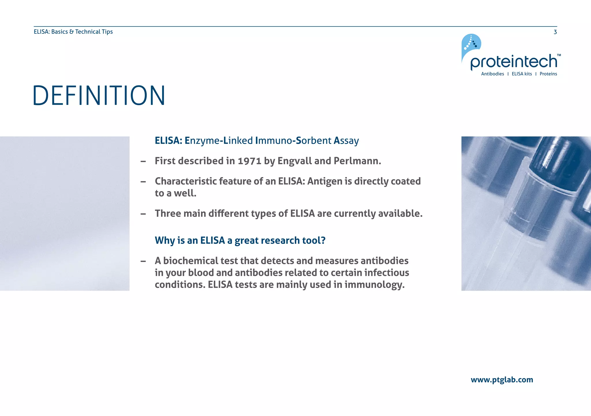3ELISA: Basics & Technical Tips
DEFINITION
www.ptglab.com
ELISA: Enzyme-Linked Immuno-Sorbent Assay
–– First described in 1971 by Engvall and Perlmann.
–– Characteristic feature of an ELISA: Antigen is directly coated
	 to a well.
–– Three main different types of ELISA are currently available.
Why is an ELISA a great research tool?
–– A biochemical test that detects and measures antibodies
	 in your blood and antibodies related to certain infectious
	 conditions. ELISA tests are mainly used in immunology.
 