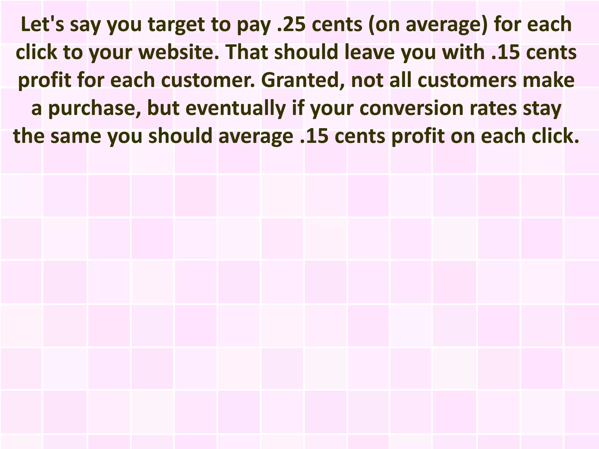 Let's say you target to pay .25 cents (on average) for each
click to your website. That should leave you with .15 cents
 profit for each customer. Granted, not all customers make
  a purchase, but eventually if your conversion rates stay
the same you should average .15 cents profit on each click.
 