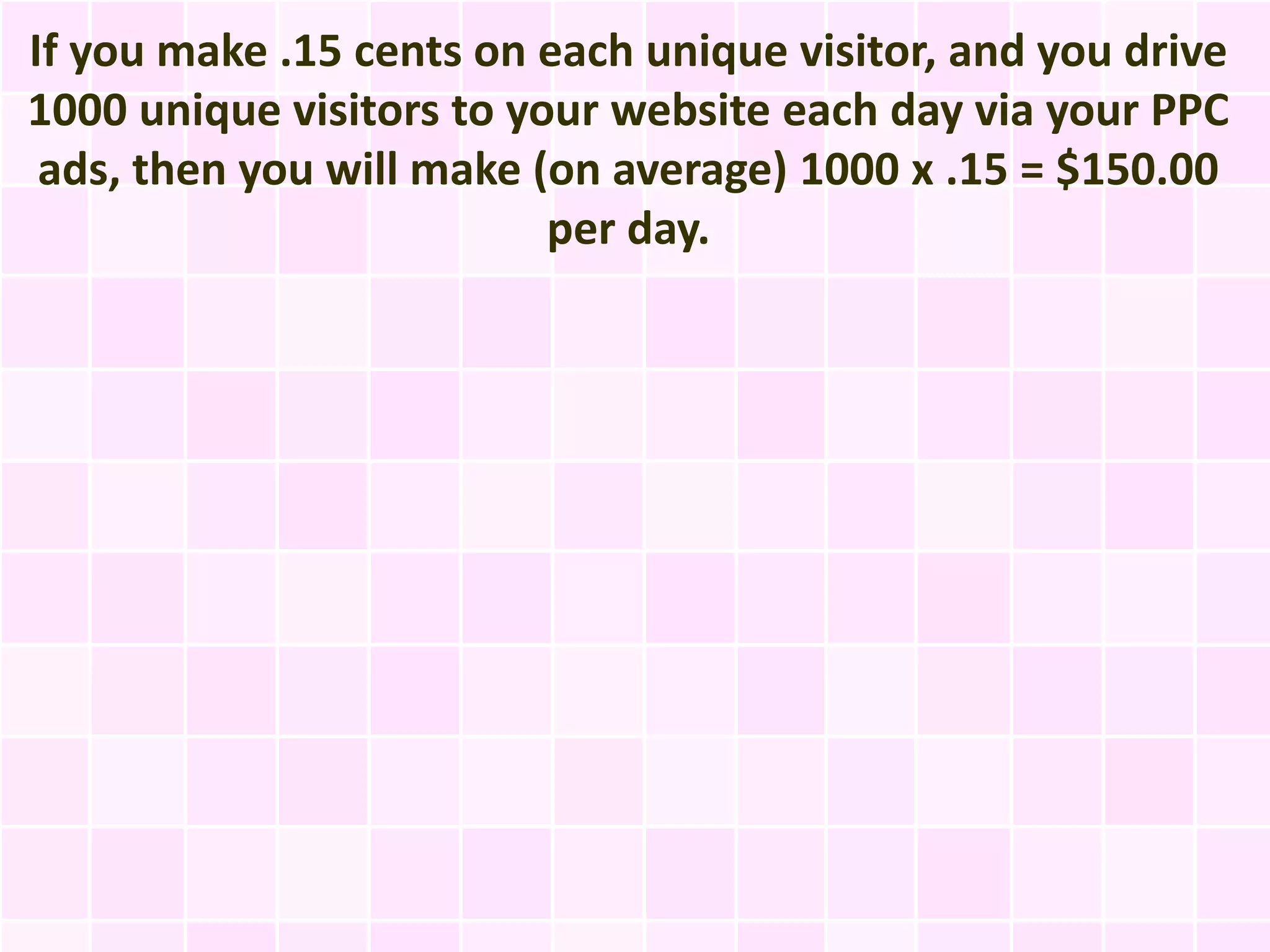 If you make .15 cents on each unique visitor, and you drive
1000 unique visitors to your website each day via your PPC
 ads, then you will make (on average) 1000 x .15 = $150.00
                          per day.
 