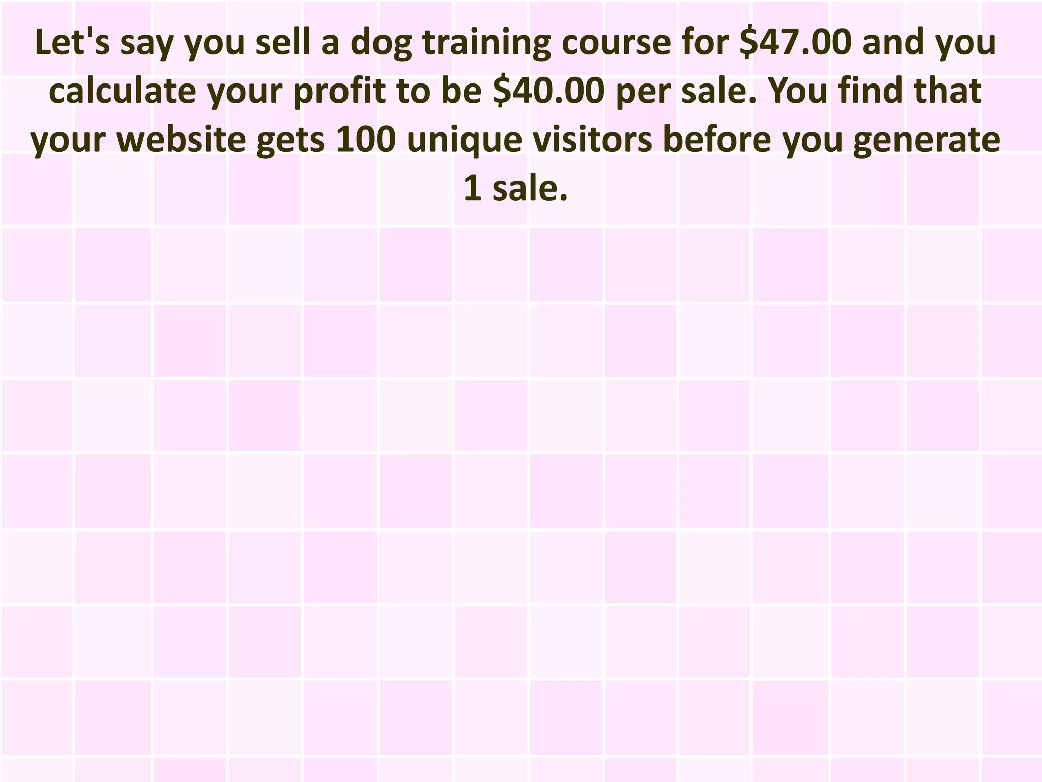 Let's say you sell a dog training course for $47.00 and you
 calculate your profit to be $40.00 per sale. You find that
your website gets 100 unique visitors before you generate
                            1 sale.
 