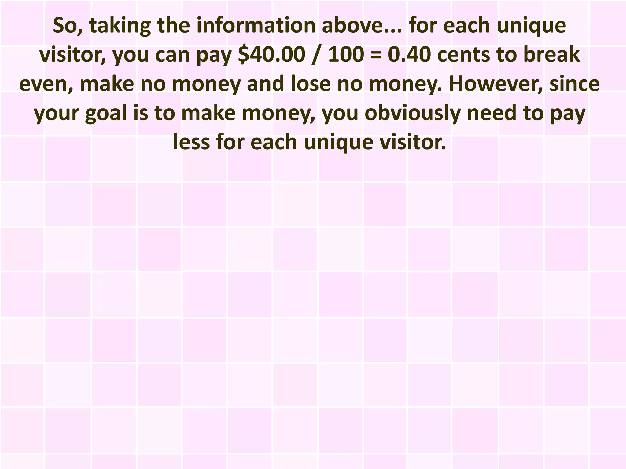 So, taking the information above... for each unique
  visitor, you can pay $40.00 / 100 = 0.40 cents to break
even, make no money and lose no money. However, since
 your goal is to make money, you obviously need to pay
                 less for each unique visitor.
 