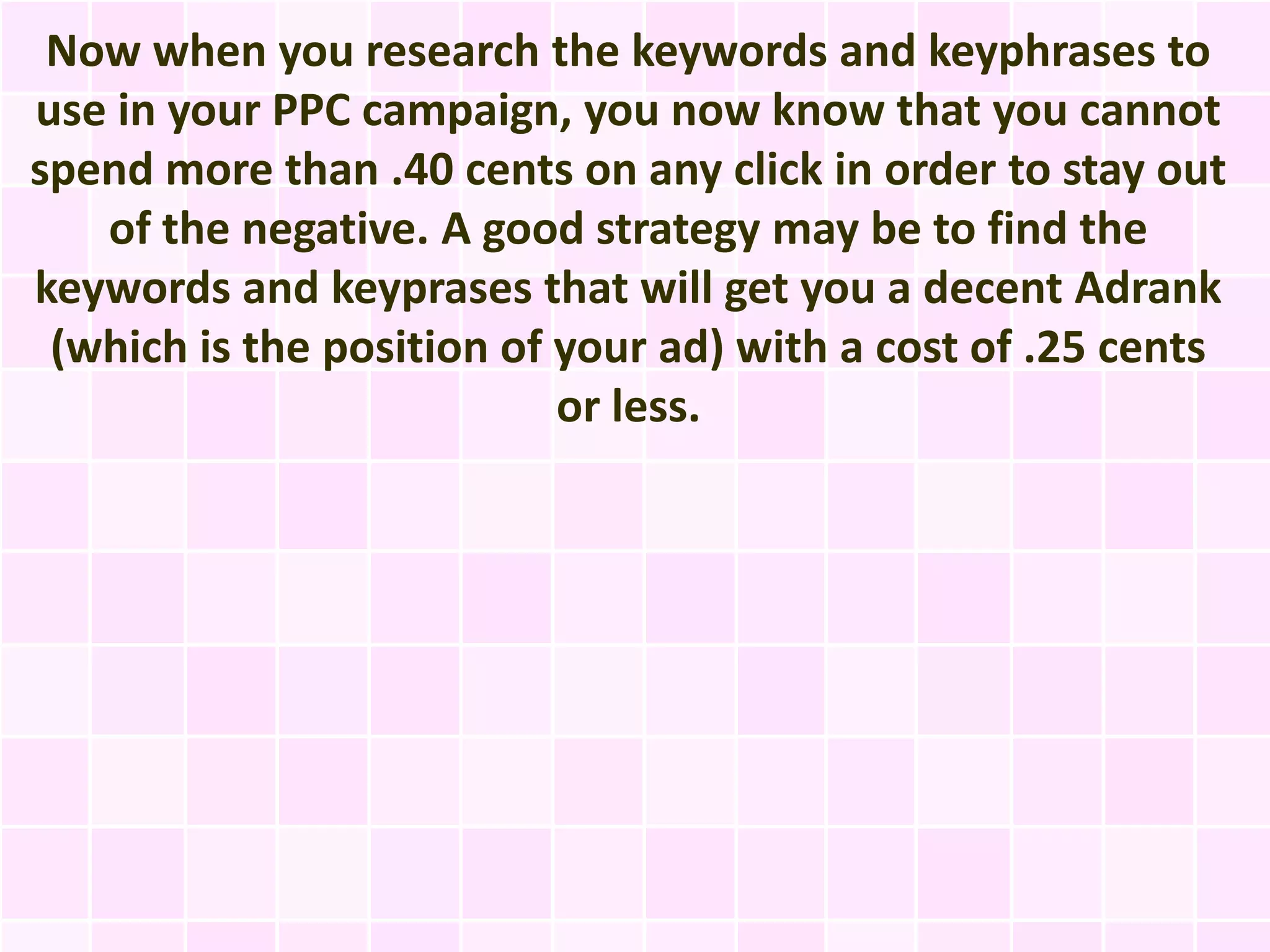 Now when you research the keywords and keyphrases to
use in your PPC campaign, you now know that you cannot
spend more than .40 cents on any click in order to stay out
   of the negative. A good strategy may be to find the
keywords and keyprases that will get you a decent Adrank
 (which is the position of your ad) with a cost of .25 cents
                           or less.
 