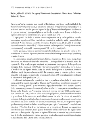 272	 Economía Vol. XXXIX, N° 77, 2016 / ISSN 0254-4415
Sachs, Jeffrey D. (2015) The Age of Sustainable Development. Nueva York: Columbia
University Press.
“A new era” es la expresión que preside el Prefacio de este libro. La globalidad de las
Sustainable Development Goals, y un cambio climático principalmente impulsado por la
actividad humana son las que dan lugar a la Age of Sustainable Development. Acabar con
la extrema pobreza y proteger el planeta son las dos grandes tareas de este periodo cuya
significación merece los términos era, época o edad. (xiii-xiv).
La propuesta de Sachs es reunir en una argumentación y en las políticas tres ele-
mentos que organizan el libro: crecimiento económico, inclusión social y sostenibilidad
ambiental A estos hay que añadir los problemas de gobernanza. (8, 27, 219 ). Los obje-
tivos del desarrollo sostenible (ODS) se resumen en la expresión: “socially inclusive and
environmentally sustainable economic growth” (3, cursiva en original).
En lo que sigue, vamos a recorrer los capítulos indicando sus grandes temas y, bre-
vemente en el camino, algunas consideraciones sobre el enfoque teórico que propone y
practica el autor.
El autor expresa una gran confianza en el rápido crecimiento de los países más pobres.
Es uno de los pilares del desarrollo sostenible. La desigualdad en el mundo, tema del
capítulo 2, debe resolverse por medio de un proceso de convergencia de los productos
percápita de los países, de “all of today´s low-income countries”, poniéndose por lo menos
al nivel de los de ingreso medio. (68). La brecha de los países se expresa en términos
relativos, no de ingresos absolutos (66). En cualquier caso, la extrema pobreza es una
situación en la que no se cubren las necesidades básicas. (30) y se reduce sobre todo con
el crecimiento de la producción (27).
La historia del desarrollo económico, que es tratada en el capítulo 3, tiene como
tema central la todavía incompleta difusión del “crecimiento económico moderno”, el
llamado “catch-up growth” y sus beneficios, especialmente el fin de la extrema pobreza
(89), a nuevas regiones en el mundo. Quedan, señalará el autor pocas zonas del mundo
donde no ha llegado, son “remaining pockets of extreme poverty” (140, similar expre-
sión también en 149), y ello se asocia a factores geográficos, como la mediterraneidad,
la gran altura de las montañas, o el aislamiento de las islas. Se reitera así una visión
optimista de la potencialidad del crecimiento económico, apoyada en parte por el rápido
crecimiento de África durante los lustros pasados (135). Aun así, no es posible esperar
que la convergencia cierre la brecha del ingreso per cápita “enteramente” a mediados de
este siglo (196). No deja de ser curioso que no se presenten y debatan los argumentos
y evidencias que sostienen, tanto que lo dominante en la distribución del ingreso entre
países sea la divergencia, tal y como lo registra Milanovic, como que hay que mirar tam-
bién la brecha absoluta entre países, que sigue creciendo durante muchísimas décadas,
incluso muchas para China, como señala Atkinson.
 