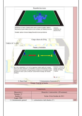 Carga: discos de 20 kg
TAREA Nº 3: (20´)
3- Parte Final Estiramientos Generales (5´) 5´
Tiempo Total de la Sesión 75´
Competencia
Mesociclo 4 Duración: 4 microciclos (20 sesiones)
Semana: 13
Sesión: 2 Fecha: 26 de Octubre de 2011
Lugar. Club
1- Calentamiento general 1- estiramientos individuales (3´) 10´
 
