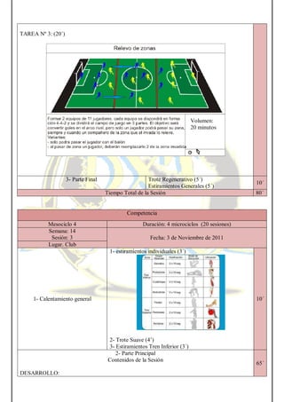 TAREA Nº 3: (20´)
3- Parte Final Trote Regenerativo (5´)
Estiramientos Generales (5´)
10´
Tiempo Total de la Sesión 80´
Competencia
Mesociclo 4 Duración: 4 microciclos (20 sesiones)
Semana: 14
Sesión: 3 Fecha: 3 de Noviembre de 2011
Lugar. Club
1- Calentamiento general
1- estiramientos individuales (3´)
2- Trote Suave (4’)
3- Estiramientos Tren Inferior (3´)
10´
2- Parte Principal
Contenidos de la Sesión
DESARROLLO:
65´
Volumen:
20 minutos
 