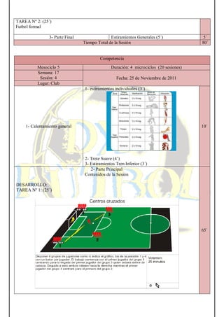 TAREA Nº 2: (25´)
Futbol formal
3- Parte Final Estiramientos Generales (5´) 5´
Tiempo Total de la Sesión 80´
Competencia
Mesociclo 5 Duración: 4 microciclos (20 sesiones)
Semana: 17
Sesión: 4 Fecha: 25 de Noviembre de 2011
Lugar: Club
1- Calentamiento general
1- estiramientos individuales (3´)
2- Trote Suave (4’)
3- Estiramientos Tren Inferior (3´)
10´
2- Parte Principal
Contenidos de la Sesión
DESARROLLO:
TAREA Nº 1: (25´)
65´
 