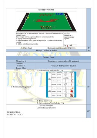 3- Parte Final Estiramientos Generales (5´) 5´
Tiempo Total de la Sesión 80´
Puesta a Punto
Mesociclo 6 Duración: 4 microciclos (20 sesiones)
Semana: 22
Sesión: 4 Fecha: 30 de Diciembre de 2011
Lugar: Club
1- Calentamiento general
1- estiramientos individuales (3´)
2- Trote Suave (4’)
3- Estiramientos Tren Inferior (3´)
10´
2- Parte Principal
Contenidos de la Sesión
DESARROLLO:
TAREA Nº 1: (20´)
60´
 