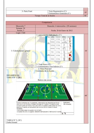 3- Parte Final Trote Regenerativo (5´)
Estiramientos Generales (5´)
10´
Tiempo Total de la Sesión 80´
Competencia
Mesociclo 7 Duración: 4 microciclos (20 sesiones)
Semana: 26
Sesión: 3 Fecha: 26 de Enero de 2012
Lugar. Club
1- Calentamiento general
1- estiramientos individuales (3´)
2- Trote Suave (4’)
3- Estiramientos Tren Inferior (3´)
10´
2- Parte Principal
Contenidos de la Sesión
DESARROLLO:
TAREA Nº 1: (30´)
TAREA Nº 2: (30´)
Futbol formal
60´
 