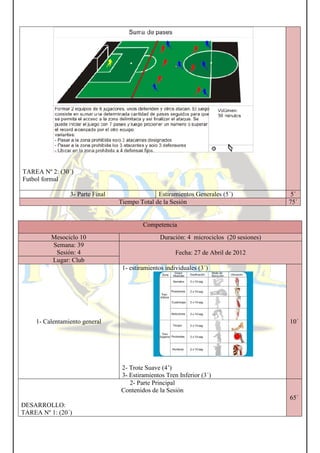 TAREA Nº 2: (30´)
Futbol formal
3- Parte Final
Mesociclo 10
Semana: 39
Sesión: 4
Lugar: Club
1- Calentamiento general
DESARROLLO:
TAREA Nº 1: (20´)
Estiramientos Generales (5´)
Tiempo Total de la Sesión
Competencia
Duración: 4 microciclos (20 sesiones)
Fecha: 27 de Abril de 2012
1- estiramientos individuales (3´)
2- Trote Suave (4’)
3- Estiramientos Tren Inferior (3´)
2- Parte Principal
Contenidos de la Sesión
Estiramientos Generales (5´) 5´
75´
Duración: 4 microciclos (20 sesiones)
27 de Abril de 2012
10´
65´
 