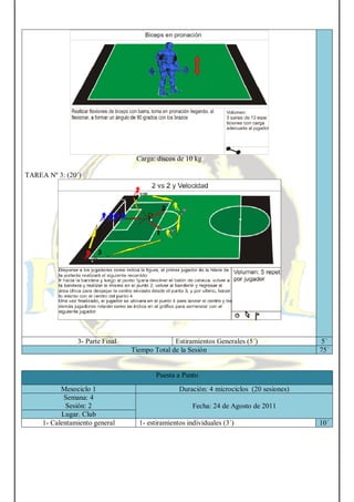 Carga: discos de 10 kg
TAREA Nº 3: (20´)
3- Parte Final Estiramientos Generales (5´) 5´
Tiempo Total de la Sesión 75´
Puesta a Punto
Mesociclo 1 Duración: 4 microciclos (20 sesiones)
Semana: 4
Sesión: 2 Fecha: 24 de Agosto de 2011
Lugar. Club
1- Calentamiento general 1- estiramientos individuales (3´) 10´
 