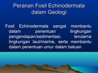 Peranan Fosil Echinodermata
dalam Geologi
Fosil Echinodermata sangat membantu
dalam
penentuan
lingkungan
pengendapan/sedimentasi,
terutama
lingkungan laut/marine, serta membantu
dalam penentuan umur dalam batuan

 