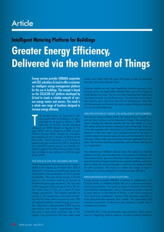 Article
10  M2M Journal · April 2015
Intelligent Metering Platform for Buildings
Greater Energy Efficiency,
Delivered via the Internet of Things
Energy services provider URBANA cooperates
withQSCsubsidiaryQ-loudtoofferacustomer
an intelligent energy-management platform
for the use in buildings. The concept is based
on the SOLUCON IoT platform developed by
Q-loud to create a reliable network of vari-
ous energy meters and sensors. The result is
a whole new range of functions designed to
increase energy efficiency.
T
he climate policy of Germany’s fed-
eral government is ambitious, as dem-
onstrated by its goal to deliver a 40%
reduction in harmful climate-changing
emissions by 2020 (based on figures for the
year 1990), with an objective of 80% or even
95% for the year 2050. Despite this, the policy
now appears to be in danger of falling at the
first hurdle. There had been a 24.7% drop in
greenhouse gas emissions by 2012, according
to a national inventory report, but scientific re-
search suggests that efforts being made to date
are not likely to be sufficient to fulfil the goal
set for 2020.
The onus is on the housing sector
Private households also bear particular respon-
sibility in this respect, as no fewer than 10% of
Germany’s emissions of greenhouse gases are
attributable to the combustion of fuel in private
households. This puts family homes in fourth
place in the country’s ranking of sources of
climate-changing gas emissions. The key part
of the measures entails savings of 25 to 30 mil-
lion metric tons of CO2 as a result of lower
energy consumption. The highest potential for
savings in this respect lies in the areas of heat-
ing and hot water, which account for over 70%
of a typical building’s overall energy consump-
tion. Germany’s approximately 2,800 housing
associations and similar organisations there-
fore play a particularly important role in this
respect. Any contribution that they might make
would soon make itself felt, given the large number of properties
that they administer between them.
However, before we can start identifying potential savings in the
housing sector, we need highly-detailed data about the energy al-
ready being consumed. The annual meter readings that might once
have been enough are insufficient here. The data that we do obtain
also need to be in real time and with full breakdowns. Only then
will homeowners and tenants be able to apply efficiency measures
in a correct and timely way.
Greater efficiency based on intelligent networking
The solution being offered entails the networking of “smart” me-
ters via what is known as the Internet of Things. This stands for a
vision whereby the Internet extends into the real world, in a way
that allows physical devices to become part of the web. They can
in turn be supplied with information, or function as Internet-based
elements in their own right. Just as people connect to the web, in-
animate objects of various types can also use the Internet to interact
with each other, make use of services and even generate their own
data. This has far-reaching possibilities; some of them still beyond
our imagination.
This networking of different devices forms the basis of a metering
platform for heat, gas and electricity consumption in buildings; with
heat-consumption, gas and electricity meters (or temperature sen-
sors) all sending frequent readings to a central platform, where the
data so obtained can be evaluated in real time and made available
for other purposes. The result is a whole new range of easy-to-
implement functions, designed to increase energy efficiency.
Implementation by cloud platform
Energy services provider URBANA is working in collaboration with
Q-loud GmbH, a subsidiary of QSC AG, on a customer commission
involving this solution. The system is based on Q-loud’s SOLUCON
cloud platform development, which is designed to create a network
of smart devices on the Internet of Things. It uses what is known as
“zero downtime architecture”, based on the redundant operation of
three geographically separate data centres. This guarantees both
maximum prevention of downtime and operation virtually free of
maintenance windows.
COSPACE-API, a fully documented, open interface, offers various
ways of integrating existing systems; including existing hardware.
 