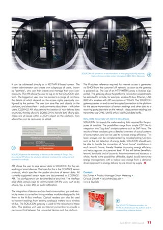 April 2015 · M2M Journal  11
It can be addressed directly as a REST-API IP-based system. The
system administrator can create own subgroups of users, known
as “partners”, who can then create and manage their own user-
accounts. The API allows the user to log on to the SOLUCON plat-
form. The logged-on user now has access to a range of functions,
the details of which depend on the access rights previously con-
figured by the partner. The user can save files and objects on the
platform, and share them – and comments about them – with other
users. COSPACE-API also permits the creation of non-defined data
structures, thereby allowing SOLUCON to handle data of any type.
These are all saved within a JSON object on the platform, from
where they can be recovered or edited.
SOLUCON will operate on a redundant basis in three geographically separate,
high-performance data centres belonging to QSC AG in Germany.
The IP-address reference required for Internet access is generated
via DHCP from the customer’s IP network, as soon as the gateway
is powered up. The use of an HTTP / HTTPS proxy is likewise sup-
ported. The gateway allows the platform’s connection possibilities to
be extended to include, for example, wireless M-bus, Ethernet, USB,
868 MHz wireless with AES encryption or W-LAN. The SOLUCON
gateway creates an end-to-end encrypted connection to the platform
for the secure transmission of sensor readings and other data to a
receiving party elsewhere on the network. Measurement readings are
transmitted via GPRS / UMTS at low-cost M2M data tariffs.
Real-time analysis of meter readings
SOLUCON can supply the meter-reading data required for the pur-
poses of analysis. The possibilities range from simple CSV files to
integration into “big data” analysis systems such as SAP Hana. The
results of these analyses give a detailed overview of actual patterns
of consumption, and can be used to increase energy efficiency. This
basic analysis can be complemented by troubleshooting functions
such as the fast detection of energy leaks. SOLUCON should soon
be able to handle the connection of “smart home” installations in
each tenant’s home, thereby likewise improving energy efficiency
and reducing costs at a personal level. All this will deliver benefits to
tenants, landlords and of course to the environment and society as a
whole, thanks to the possibilities of flexible, digital, locally networked
energy management; with a radical sea-change from a demand-
driven approach to energy delivery to one driven by supply. 
The SOLUCON Gateway provides, via
HTTPS, the link between the platform and its
corresponding metering devices.
SOLUCON permits the networking of devices on the Internet of Things. The
documented API allows the solution’s individual modules to be configured and
operated accordingly.
API allows the user to save sensor data to SOLUCON for the net-
working of smart devices. The basis for this is the COSPACE sensor
protocol, which specifies the packet structure of sensor data. All
currently-supported sensor types are documented in COSPACE-
API. This configuration can be extended at any time. The interface
also offers various ways to communicate with the user, such as by
phone, fax, e-mail, SMS or push notification.
The integration of devices such as heat-consumption, gas and elec-
tricity meters is carried out using wireless modules designed to link
them to the M-Bus interface. Optical readers can also be used
to transmit readings from existing analogue meters via a wireless
M-Bus. The SOLUCON gateway is used for the reception of these
data. This desktop unit uses an Internet connection to provide a
permanent link between the connected devices and the platform.
Contact:
Kai Zuther • Product Manager Smart Metering •
Q-loud GmbH • kai.zuther@qsc.de •
www.q-loud.de
 