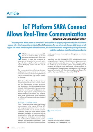 Article
14  M2M Journal · April 2015
IoT Platform SARA Connect
Allows Real-Time Communication
between Sensors and Actuators
The system provider Welotec presents an innovative IoT service platform for equipping components and systems in automation
processes with a virtual representation for Industry 4.0 and IoT applications. The new software with the name SARA Connect not only
supports data transfer between completely different components, but also facilitates interface management, optimises production and
establishes new business models for maintenance and service.
S
ARA Connect opens up new capabili-
ties for visualisation of key figures and
for remote maintenance of plants and
systems. It meets the increasing re-
quirements of companies for extremely secure
higher-level server platforms that are protected
against third-party access and also easy to
manage.
The innovative software, which can be oper-
ated as an in-house server or in an external
computer centre, was developed by Welotec of
Laer in cooperation with SSV Software Systems
of Hannover.
SARA (Sensor-Actuator-Remote-Access) Connect
is especially suitable for use in process automa-
tion and instrumentation  control technology.
The application is also recommended for appli-
cations in which networked and remote controlla-
ble devices as well as automated processes con-
tribute to higher process quality and improved
energy utilisation, such as smart grid, smart city,
smart home, smart building, factory automation
as well as machine data recording, analysis and
visualisation.
Real time communication
SARA Connect points the way to the future of
communication in the Internet of Things (IoT)
with cooperative distributed network and con-
trol structures. Data from all sensors, actuators,
controllers, drives and other network-capable
subsystems involved in the automation process
is collected in a higher-level system, saved and
exchanged in a standardised format. A stand-
ard interface allows real-time communication
between the networked components; corre-
sponding APIs (Application Programming Inter-
faces) support access via smartphone, data glasses or enterprise
IT solutions.
Special real time data channels (SC-RTDC) enable condition moni-
toring applications in systems and machines or online process moni-
toring in a continuous quality assurance chain. They also support
the input of key figure visualisation systems. Many Welotec products
can easily be connected to the new software. Simple connectors al-
low the integration of superimposed systems such as ERP (Enterprise
Resource Planning) or MES (Manufacturing Execution System). The
addition of an object database is planned for 2015. 
Contact:
Alexander Böcker • Welotec GmbH •
info@welotec.com • www.welotec.com
Welotec SARA Connect
 
