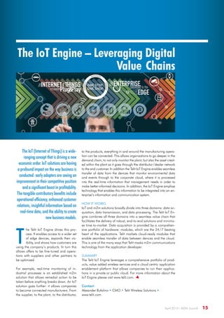 April 2015 · M2M Journal  15
The IoT Engine – Leveraging Digital
Value Chains
The IoT (Internet of Things) is a wide-
ranging concept that is driving a new
economic order. IoT solutions are having
a profound impact on the way business is
conducted: early adopters are seeing an
improvement in their competitive position
and a significant boost in profitability.
The tangible contributory benefits include
operational efficiency, enhanced customer
relations, insightful information based on
real-time data, and the ability to create
new business models.
T
he Telit IoT Engine drives this pro-
cess. It enables access to a wider set
of edge devices, expands their vis-
ibility, and shows how customers are
using the company’s products. In turn this
allows offers to be fine-tuned and opera-
tions with suppliers and other partners to
be optimized.
For example, real-time monitoring of in-
dustrial processes is an established m2m
solution that allows remedial action to be
taken before anything breaks down. An IoT
solution goes further: it allows companies
to become connected manufacturers. From
the supplier, to the plant, to the distributor,
to the products, everything in and around the manufacturing opera-
tion can be connected. This allows organizations to go deeper in the
demand chain, to not only monitor the plant, but also the asset creat-
ed within the plant as it goes through the distributor / dealer network
to the end customer. In addition the Telit IoT Engine enables seamless
transfer of data from the devices that monitor environmental data
and events through to the corporate cloud, where it is processed
into the real-time information that management needs in order to
make better-informed decisions. In addition, the IoT Engine employs
technology that enables this information to be integrated into an en-
terprise’s information and communication system.
How it works
IoT and m2m solutions broadly divide into three domains: data ac-
quisition, data transmission, and data processing. The Telit IoT En-
gine combines all three domains into a seamless value chain that
facilitates the delivery of robust, end-to-end solutions and minimiz-
es time-to-market. Data acquisition is provided by a comprehen-
sive portfolio of hardware: modules, which are the 24 / 7 beating
heart of the applications. Telit markets cloud-ready modules that
enable seamless transfer of data between devices and the cloud.
This is one of the many ways that Telit masks m2m communications
technology from the application developer.
Summary
The Telit IoT Engine leverages a comprehensive portfolio of prod-
ucts, value added wireless services and a cloud centric application
enablement platform that allows companies to run their applica-
tions in a private or public cloud. For more information about the
IoT Engine please visit www.telit.com. 
Contact:
Alexander Bufalino • CMO • Telit Wireless Solutions •
www.telit.com
 