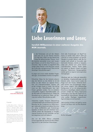 April 2015 · M2M Journal 3
Liebe Leserinnen und Leser,
herzlich Willkommen in einer weiteren Ausgabe des
M2M Journals.
M2M Journal
www.m2m.alliance.de
I
n der Fachpresse und auf den Messen
sind nach wie vor die Themen Industrie
4.0, Big Data, M2M und das Internet der
Dinge die beherrschenden Themen. Auch
die Industrie veranstaltet immer mehr hausei-
gene Messen, um sich für diese Themen zu po-
sitionieren. Aber wo stehen wir eigentlich? Wie
werden diese Themen in den Branchen und bei
den Endkunden wahrgenommen? Was sind die
derzeitigen Herausforderungen?
Es zeigen sich immer wieder dieselben Frages-
tellungen. Auf die letztere möchte ich eingehen.
Erfreulicher Weise hat die Industrie erkannt,
dass die Technik nur das Vehikel ist. Ist die
Scheu vor dem Verlust von eigenem Know-
how und Unternehmensdaten verloren, gilt
es den richtigen Ansatz zu finden. Die Lösung
muss aus dem Geschäftszweck, bzw. dem
Nutzen getrieben werden. Nur so entstehen
wirtschaftlich tragbare Geschäftsmodelle und
der ROI stellt sich entsprechend ein. Wobei die
Monetisierung aus gewonnen Daten und Ser-
vices eine weitere Herausforderung stellt.
Automotive, Logistik, Transport, Überwachung
und Verkehrstelematik sind derzeit die führenden
Branchen bei der Umsetzung von M2M-Lösun-
gen. Leider gibt es derzeit aus anderen Branchen
nur wenig veröffentliche gute Anwendungs-
beispiele, an denen man sich orientieren kann.
Oftmals scheint der Lösungsweg zu komplex,
internes Knowhow ist nicht vorhanden und Sys-
temintegratoren sind nicht bekannt.
Das von der M2M Alliance unterstützte
Forschungsprojekt der Hochschule Bonn-Rhein-
Sieg kommt zu sehr ähnlichen Erkenntnissen.
Sind viele Anwendungen als Begriff be-
kannt, so werden diese jedoch selbst gar
nicht bis nur wenig eingesetzt und genutzt.
Gerade im privaten Bereich stößt der An-
wender recht schnell an finanzielle oder
technische Grenzen, möchte er beispiels-
weise sein „Home“ zum „Smart Home“
umfunktionieren. Positive Trends lassen
sich jedoch im Bereich Freizeit und Sport
erkennen. Gewonnene Bewegungsdaten
werden gerne zur eigenen Leistungsanalyse
herangezogen.
Allerdings steht der Endkunde letztendlich
vor denselben Aufgabenstellungen wie die
Industrie selbst. Zuerst kommt wieder die
Frage nach dem Nutzen. Fehlende Stand-
ards machen eine durchgängige Integra-
tion schwer möglich. Eine selbstständige
Konfiguration ist nur mit entsprechendem
Knowhow zu bewältigen. Jedoch scheint im
privaten Umfeld das Thema Datenschutz
zweitranging. Eine App die Zugriff auf un-
terschiedliche Informationen verlangt wird
ohne großes Überlegen angenommen.
Egal ob dieses sinnvoll erscheint.
Jetzt wünsche ich Ihnen viel Spaß im neuen
Journal und freue mich auf Ihre Rückmel-
dung.
Ihr Eric Schneider
Copyright
© M2M Alliance 2015 – Further edi-
torial submission of articles in the M2M
Journal is welcomed. Please send a
specimen copy to the editor or, if publis-
hed online, send the URL per e-mail to
redaktion@m2m-alliance.de.
Despite thorough examination, the edito-
rial staff and publishing company cannot
be held liable for the accuracy of publica-
tions. Contributions with a by-line showing
the name or initials of the author do not
necessarily represent the opinions of the
editorial staff.
 