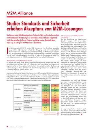 M2M Alliance
4  M2M Journal · April 2015
Studie: Standards und Sicherheit
erhöhen Akzeptanz von M2M-Lösungen
Wie bekannt ist die M2M-Technologie beim Endkunden? Wie groß ist die Bereitschaft
von Privatkunden, M2M-Lösungen zu verwenden? Diese und andere Fragen sind
Inhalt einer aktuellen Studie, die Professor Jens Böcker von der Hochschule Bonn-
Rhein-Sieg im Auftrag der M2M Alliance e. V. durchführte.
I
m Wintersemester 2014 / 15 wurden 282 Personen zur ihrer Einstellung gegenüber
ausgewählten M2M-Lösungen befragt. Die Befragung wurde online durchgeführt.
Flankierend wurden 10 Manager aus Unternehmen befragt, die M2M-Lösungen anbieten.
Aus der Vielfalt der M2M-Lösungen wurden vier Anwendungen ausgewählt: Smart Home,
Track & Trace, Sharing-Modelle und Monitoring im Sport. Die Quintessenz der Studie: Für
mehr Akzeptanz braucht die M2M-Technologie Sicherheit und verlässliche Standards.
Smart Home und Carsharing vorn
Im Rahmen der Studie wurde deutlich, dass M2M-Anwendungen bereits über eine sehr
hohe Bekanntheit verfügen. Dies trifft insbesondere auf Smart Home- und Carsharing-
Angebote zu. Bei der Nutzung lassen sich erhebliche Unterschiede feststellen. Die Steuerung
und Vernetzung von Home Entertainment, das Monitoring im Sport und das Nutzen von
Carsharing liegen mit Abstand deutlich vorn.
Besonders auffällig ist der Vergleich von Bekanntheit und Nutzung der M2M- Anwendungen.
So lässt sich kein Automatismus zwischen hoher Bekanntheit und hoher Nutzung feststellen.
Lediglich beim Home Entertainment und bei der Analyse von Bewegungsdaten im Sport
führt tatsächlich eine hohe Bekanntheit zu einer relativ hohen Nutzung. Ganz offensichtlich
wird aus Sicht der Endkunden nach dem erwarteten Nutzen klar differenziert.
Datenschutz und Investitions­
sicherheit
Bei der Betrachtung von Investitionsvor­
behalten zeigen sich starke Über­
schneidungen zwischen den vier betrachteten
M2M-Anwendungen. Besonders wichtig ist
den Befragten eine Standardisierung und
Zertifizierung.DiesistAusdruckdesWunsches
nach Orientierung und Investitionssicherheit
für die Zukunft. Weiterhin ist den Befragten
wichtig, dass die Daten ausschließlich für den
beabsichtigten Verwendungszweck genutzt
werden. Auch der Zugriff auf die Daten „von
außen“ wird als besonders kritisch gesehen.
Die beiden Punkte bringen die hohe
Sensibilität der Menschen zu Datensicherheit
und Datenschutz zum Ausdruck. Auch die
eigenständige Installation der verschiedenen
M2M-Anwendungen hat einen hohen
Stellenwert. Dahinter steckt der Wunsch
nach Einfachheit, Verständlichkeit bzw.
Reduktion von Komplexität, die gerade bei
der Installation neuer technischer Lösungen
wichtig ist.
Aussagekräftig sind auch die Analysen
zu den Investitionsvorbehalten unter
Berücksichtigung der technischen Affinität
der Befragten. Die nicht technikaffinen
Befragten zeigten bei der Einschätzung
der M2M-Lösungen grundsätzlich höhere
Vorbehalte hinsichtlich der Kosten, der
Datensicherheit bzw. dem Datenschutz
und dem Installationsaufwand. Auch der
Vorteil der M2M-Lösungen wurde nicht
in dem Maße erkannt, wie dies aus Sicht
der technikaffinen Befragten erfolgte.
Unsicherheit besteht darüber hinaus auch
bei der Frage, wo M2M-Anwendungen
gekauft werden können.
Im segmentspezifischen Vergleich stellte
sich heraus, dass technikaffine Menschen
erwartungsgemäß deutlich stärker zu Online-
Einkaufsmöglichkeiten tendieren.  
Vergleich von Bekanntheit und Nutzung
der M2M- Anwendungen
 