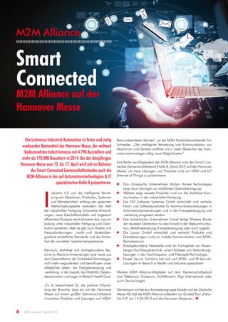 M2M Alliance
6 M2M Journal · April 2015
Smart
Connected
M2M Alliance auf der
Hannover Messe
I
ndustrie 4.0 und die intelligente Vernet-
zung von Maschinen, Produkten, Systemen
und Betriebsmitteln entlang der gesamten
Wertschöpfungskette verändern die Welt
der industriellen Fertigung. Innovative Anwend-
ungen, neue Geschäftsmodelle und insgesamt
effizientere Prozesse revolutionieren das, was wir
bislang unter industrieller Fertigung und Distri-
bution verstehen. Aber es gibt auch Risiken und
Herausforderungen: markt- und länderüber-
greifend einheitliche Standards und die Sicher-
heit der vernetzten Systeme beispielsweise.
Dennoch, drahtlose und drahtgebundene Ma-
chine-to-Machine-Anwendungen sind heute aus
dem Gesamtthema der Embedded-Technologien
nicht mehr wegzudenken und beeinflussen unser
alltägliches Leben: bei Energieerzeugung und
-verteilung, in der Logistik, bei Mobilität, Gebäu-
deautomation und sogar im Bereich Health Care.
„Es ist bezeichnend für die positive Entwick-
lung der Branche, dass wir auf der Hannover
Messe auf einem großen Gemeinschaftsstand
innovative Produkte und Lösungen auf M2M-
Basis präsentieren können“, so der M2M Vorstandsvorsitzende Eric
Schneider. „Die intelligente Vernetzung und Kommunikation von
Maschinen und Geräten eröffnet uns in vielen Bereichen der Auto-
mationstechnologie völlig neue Möglichkeiten“.
Eine Reihe von Mitgliedern der M2M Alliance nutzt den Smart Con-
nected Gemeinschaftsstand (Halle 8, Stand D37) auf der Hannover
Messe, um neue Lösungen und Produkte rund um M2M und IoT
(Internet of Things) zu präsentieren.
 Das chinesische Unternehmen Wuhan Amate Technologies
zeigt neue Lösungen zur drahtlosen Datenübertragung.
 Welotec zeigt neueste Produkte rund um die drahtlose Kom-
munikation in der industriellen Fertigung.
 Die SSV Software Systemes Gmbh entwickelt und vertreibt
Hard- und Softwareprodukte für Kommunikationslösungen in
Automationsanwendungen und in der Energieerzeugung und
-verteilung eingesetzt werden.
 Das tschechische Unternehmen Conel fertigt Wireless Router
der neuesten Generation für den Einsatz in der Telekommunika-
tion, Verkehrssteuerung, Energieerzeugung oder auch Logistik.
 Die Lucom GmbH entwickelt und vertreibt Produkte und
Dienstleistungen rund um mobile Kommunikation und M2M-
Remoteservice.
 Kabelgebundene Netzwerke sind ein Fachgebiet von Rosen-
berger Hochfrequentechnik, einem Anbieter von Verbindungs-
lösungen in der Hochfrequenz- und Fiberoptik-Technologie.
 Exceet Secure Solutions hat sich auf M2M- und IR-Security-
Lösungen im Bereich e-Health und Industrie spezialisiert.
Weitere M2M Alliance-Mitglieder auf dem Gemeinschaftsstand
sind Telefonica, Swisscom, Schildknecht, Digi International oder
auch Device Insight.
Gemeinsam mit der eco Kompetenzgruppe Mobile und der Deutsche
Messe AG lädt die M2M Alliance außerdem zur Guided Tour „Indus-
trie 4.0“ am 14.04.2015 auf die Hannover Messe ein.
Die Leitmesse Industrial Automation ist fester und stetig
wachsender Bestandteil der Hannover Messe, der weltweit
bedeutendsten Industriemesse mit 4.790 Ausstellern und
mehr als 170.000 Besuchern in 2014. Bei der diesjährigen
Hannover Messe vom 13. bis 17. April wird sich im Rahmen
des Smart Connected Gemeinschaftsstandes auch die
M2M-Alliance in der auf Automationstechnologien & IT
spezialisierten Halle 8 präsentieren.
 