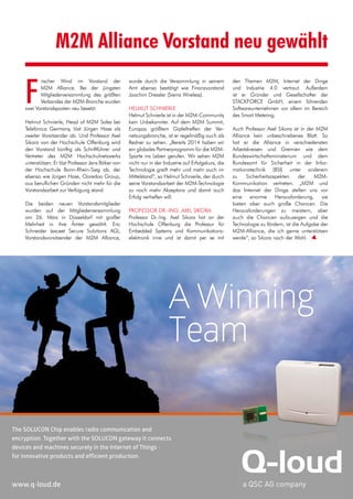 April 2015 · M2M Journal 7
M2M Alliance Vorstand neu gewählt
F
rischer Wind im Vorstand der
M2M Alliance. Bei der jüngsten
Mitgliederversammlung des größten
Verbandes der M2M-Branche wurden
zwei Vorstandsposten neu besetzt.
Helmut Schnierle, Head of M2M Sales bei
Telefónica Germany, löst Jürgen Hase als
zweiter Vorsitzender ab. Und Professor Axel
Sikora von der Hochschule Offenburg wird
den Vorstand künftig als Schriftführer und
Vertreter des M2M Hochschulnetzwerks
unterstützen. Er löst Professor Jens Böker von
der Hochschule Bonn-Rhein-Sieg ab, der
ebenso wie Jürgen Hase, Ooredoo Group,
aus beruflichen Gründen nicht mehr für die
Vorstandsarbeit zur Verfügung stand.
Die beiden neuen Vorstandsmitglieder
wurden auf der Mitgliederversammlung
am 26. März in Düsseldorf mit großer
Mehrheit in ihre Ämter gewählt. Eric
Schneider (exceet Secure Solutions AG),
Vorstandsvorsitzender der M2M Alliance,
wurde durch die Versammlung in seinem
Amt ebenso bestätigt wie Finanzvorstand
Joachim Dressler (Sierra Wireless).
HELMUT SCHNIERLE
Helmut Schnierle ist in der M2M-Community
kein Unbekannter. Auf dem M2M Summit,
Europas größtem Gipfeltreffen der Ver-
netzungsbranche, ist er regelmäßig auch als
Redner zu sehen. „Bereits 2014 haben wir
ein globales Partnerprogramm für die M2M-
Sparte ins Leben gerufen. Wir sehen M2M
nicht nur in der Industrie auf Erfolgskurs, die
Technologie greift mehr und mehr auch im
Mittelstand“, so Helmut Schnierle, der durch
seine Vorstandsarbeit der M2M-Technologie
zu noch mehr Akzeptanz und damit auch
Erfolg verhelfen will.
PROFESSOR DR.-ING. AXEL SIKORA
Professor Dr.-Ing. Axel Sikora hat an der
Hochschule Offenburg die Professur für
Embedded Systems und Kommunikations-
elektronik inne und ist damit per se mit
den Themen M2M, Internet der Dinge
und Industrie 4.0 vertraut. Außerdem
ist er Gründer und Gesellschafter der
STACKFORCE GmbH, einem führenden
Softwareunternehmen vor allem im Bereich
des Smart Metering.
Auch Professor Axel Sikora ist in der M2M
Alliance kein unbeschriebenes Blatt. So
hat er die Alliance in verschiedensten
Arbeitskreisen und Gremien wie dem
Bundeswirtschaftsministerium und dem
Bundesamt für Sicherheit in der Infor-
mationstechnik (BSI) unter anderem
zu Sicherheitsaspekten der M2M-
Kommunikation vertreten. „M2M und
das Internet der Dinge stellen uns vor
eine enorme Herausforderung, sie
bieten aber auch große Chancen. Die
Herausforderungen zu meistern, aber
auch die Chancen aufzuzeigen und die
Technologie zu fördern, ist die Aufgabe der
M2M-Alliance, die ich gerne unterstützen
werde“, so Sikora nach der Wahl.
A Winning
Team
The SOLUCON Chip enables radio communication and
encryption. Together with the SOLUCON gateway it connects
devices and machines securely in the Internet of Things -
for innovative products and efficient production.
www.q-loud.de
 