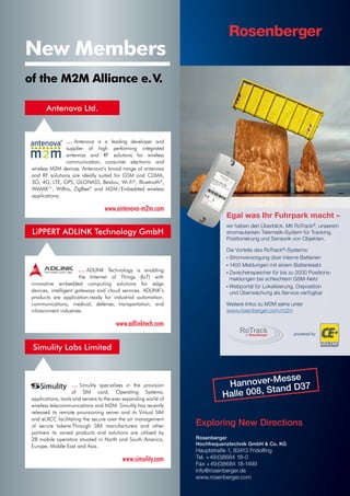 Hannover-Messe
Halle 008, Stand D37
Exploring New Directions
Rosenberger
Hochfrequenztechnik GmbH  Co. KG
Hauptstraße 1, 83413 Fridolng
Tel. +49(0)8684 18-0
Fax +49(0)8684 18-1499
info@rosenberger.de
www.rosenberger.com
Egal was Ihr Fuhrpark macht –
wir haben den Überblick. Mit RoTrack®
, unserem
stromautarken Telematik-System für Tracking,
Positionierung und Sensorik von Objekten.
Die Vorteile des RoTrack®
-Systems:
• Stromversorgung über interne Batterien
• 1400 Meldungen mit einem Batteriesatz
• Zwischenspeicher für bis zu 2000 Positions-
meldungen bei schlechtem GSM-Netz
• Webportal für Lokalisierung, Disposition
und Überwachung als Service verfügbar
Weitere Infos zu M2M siehe unter
www.rosenberger.com/m2m
Egal was
wir haben den Ü
stromautarken T
Positionierung un
powered by
New Members
... Antenova is a leading developer and
supplier of high performing integrated
antennas and RF solutions for wireless
communication, consumer electronic and
wireless M2M devices. Antenova’s broad range of antennas
and RF solutions are ideally suited for GSM and CDMA,
3G, 4G, LTE, GPS, GLONASS, Beidou, Wi-Fi®
, Bluetooth®
,
WiMAX™, WiBro, ZigBee®
and M2M / Embedded wireless
applications.
www.antenova-m2m.com
Antenova Ltd.
... ADLINK Technology is enabling
the Internet of Things (IoT) with
innovative embedded computing solutions for edge
devices, intelligent gateways and cloud services. ADLINK’s
products are application-ready for industrial automation,
communications, medical, defense, transportation, and
infotainment industries.
www.adlinktech.com
LiPPERT ADLINK Technology GmbH
of the M2M Alliance e. V.
... Simulity specialises in the provision
of SIM card, Operating Systems,
applications, tools and servers to the ever expanding world of
wireless telecommunications and M2M. Simulity has recently
released its remote provisioning server and its Virtual SIM
and eUICC facilitating the secure over the air management
of secure tokens.Through SIM manufacturers and other
partners its varied products and solutions are utilised by
28 mobile operators situated in North and South America,
Europe, Middle East and Asia.
www.simulity.com
Simulity Labs Limited
 