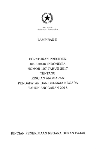 PRESIDEN
REPUELIK INDONESIA
LAMPIRAN II
PERATURAN PRESIDEN
REPUBLIK INDONESIA
NOMOR 107 TAHUN 2017
TENTANG
RINCIAN ANGGARAN
PENDAPATAN DAN BELANJA NEGARA
TAHUN ANGGARAN 2018
RINCIAN PENERIMAAN NEGARA BUKAN PAJAK
 